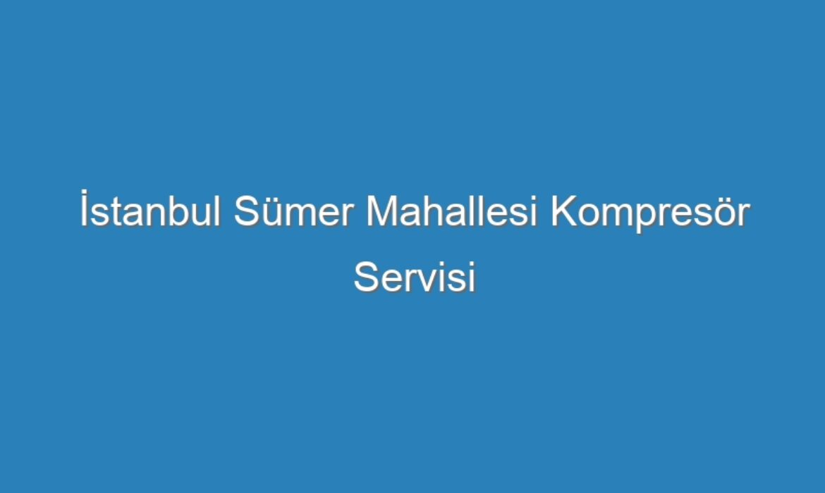 İstanbul Sümer Mahallesi Kompresör Servisi