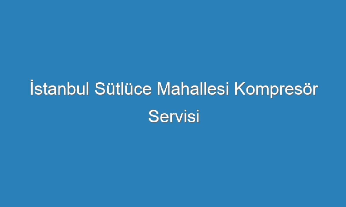 İstanbul Sütlüce Mahallesi Kompresör Servisi