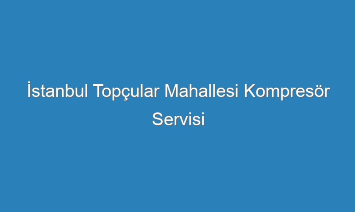 İstanbul Topçular Mahallesi Kompresör Servisi