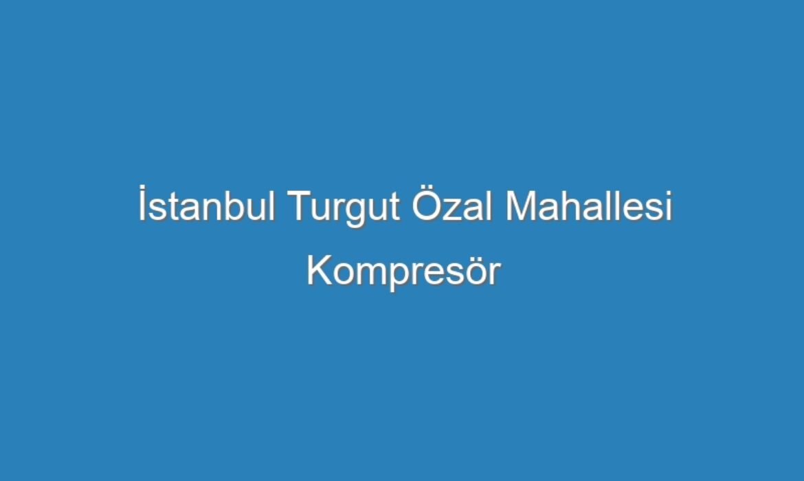 İstanbul Turgut Özal Mahallesi Kompresör Servisi