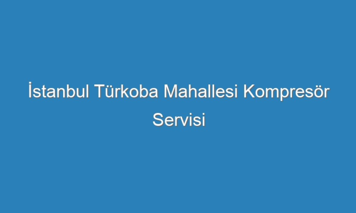 İstanbul Türkoba Mahallesi Kompresör Servisi
