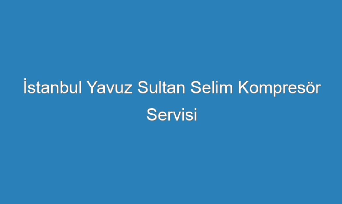 İstanbul Yavuz Sultan Selim Kompresör Servisi