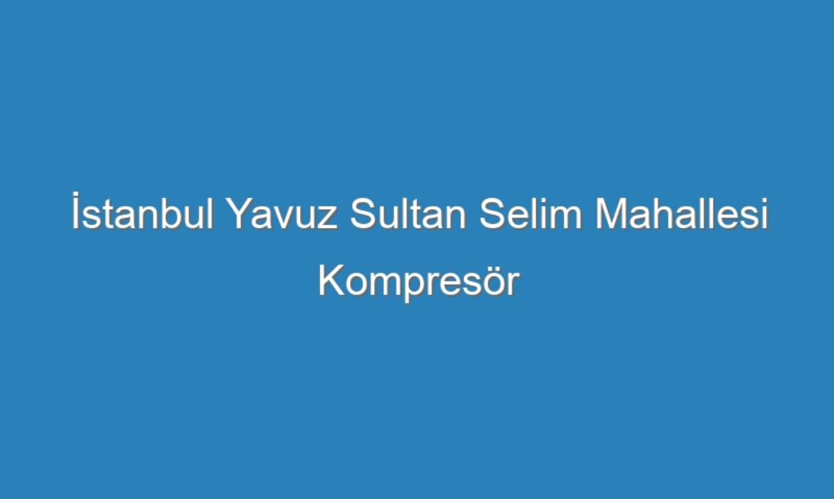 İstanbul Yavuz Sultan Selim Mahallesi Kompresör Servisi