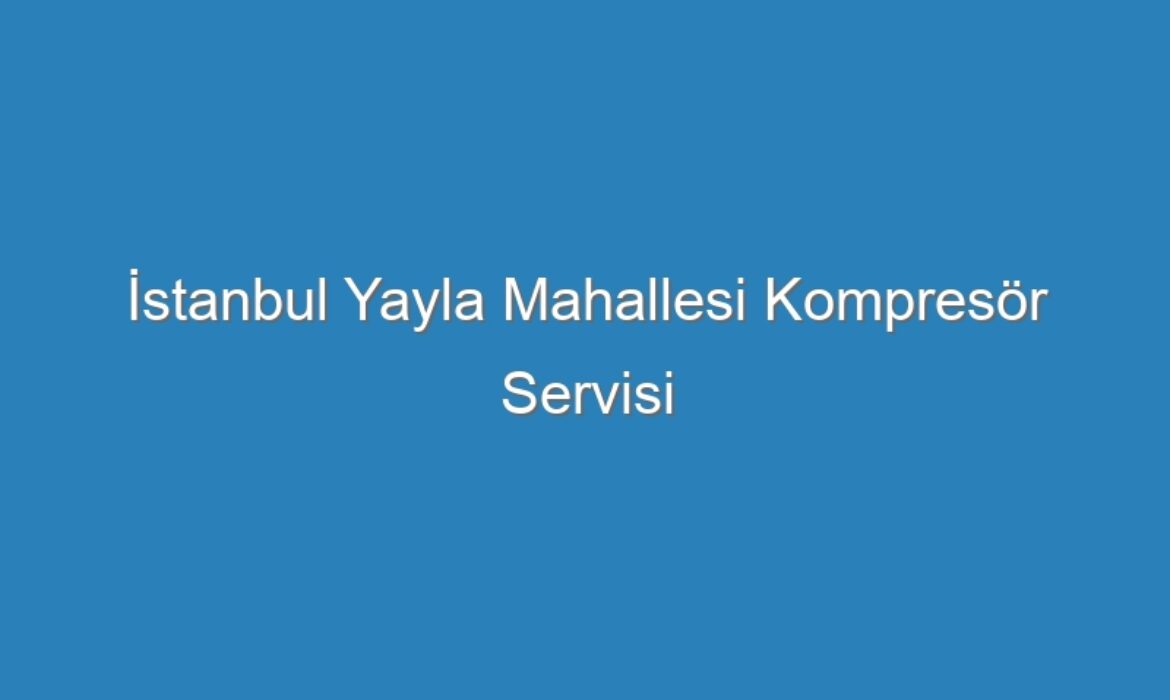İstanbul Yayla Mahallesi Kompresör Servisi