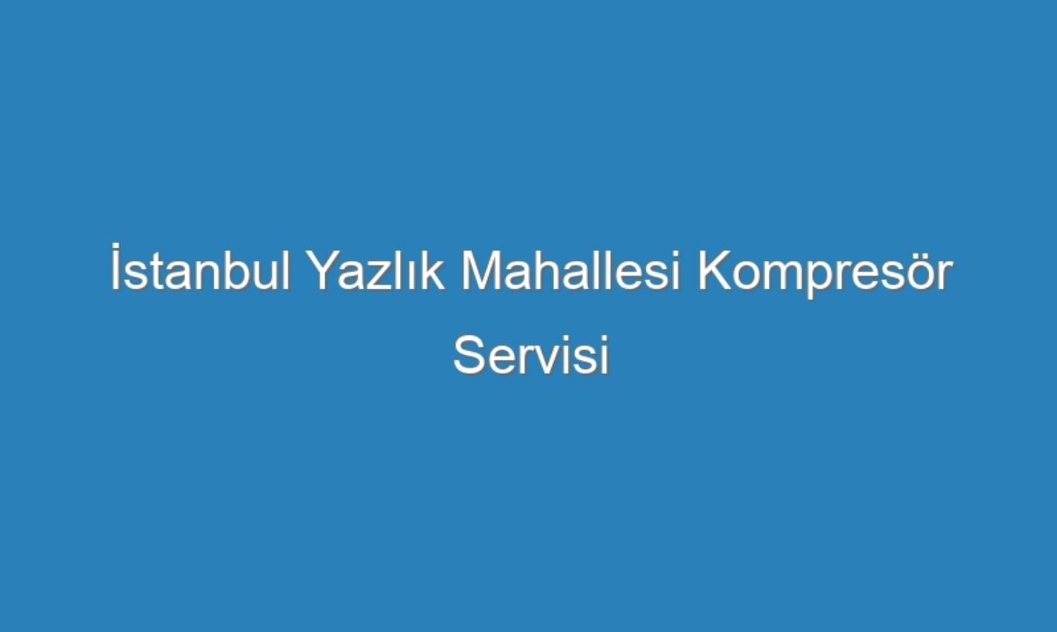 İstanbul Yazlık Mahallesi Kompresör Servisi