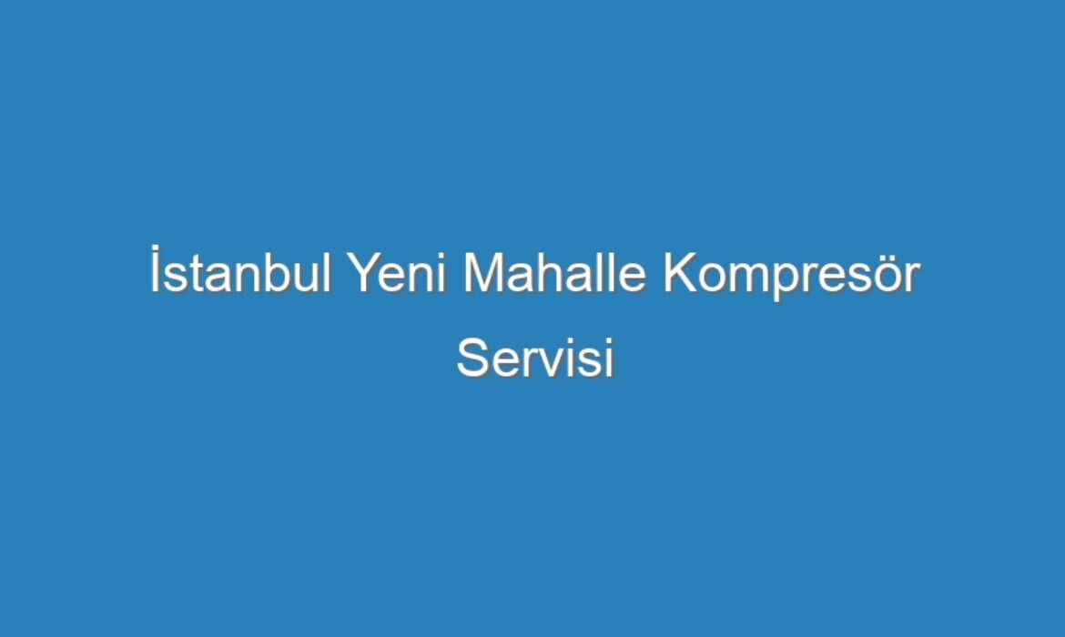 İstanbul Yeni Mahalle Kompresör Servisi
