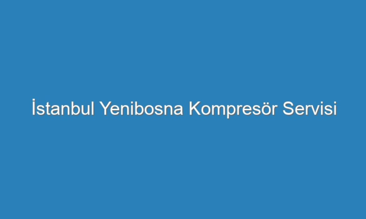 İstanbul Yenibosna Kompresör Servisi