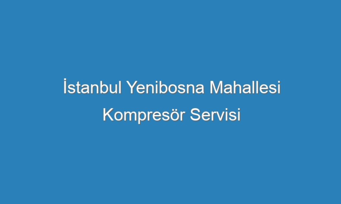 İstanbul Yenibosna Mahallesi Kompresör Servisi