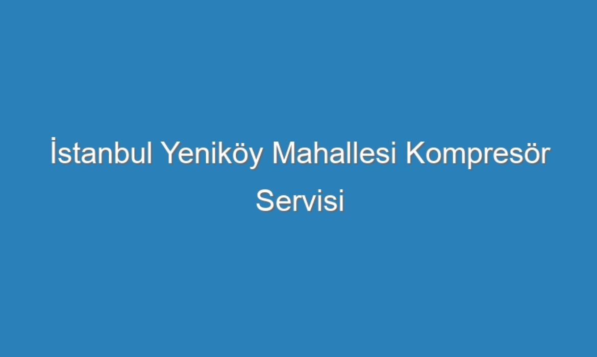 İstanbul Yeniköy Mahallesi Kompresör Servisi