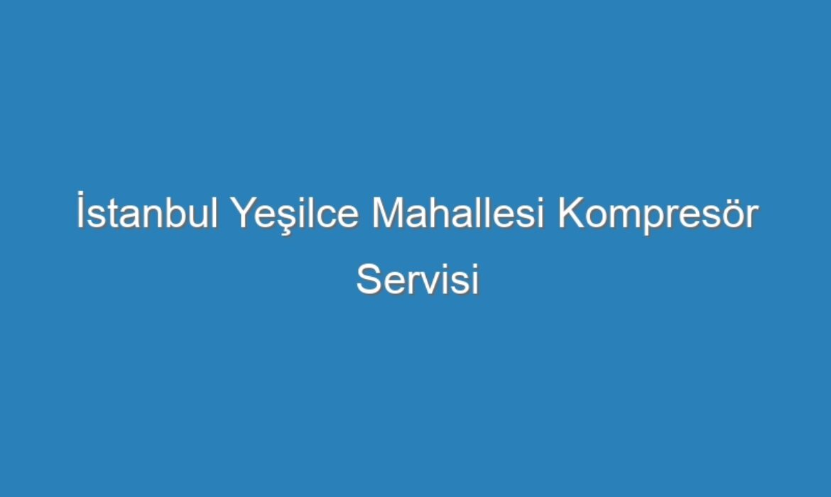 İstanbul Yeşilce Mahallesi Kompresör Servisi