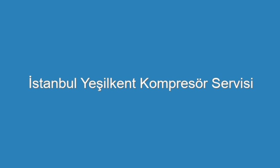 İstanbul Yeşilkent Kompresör Servisi
