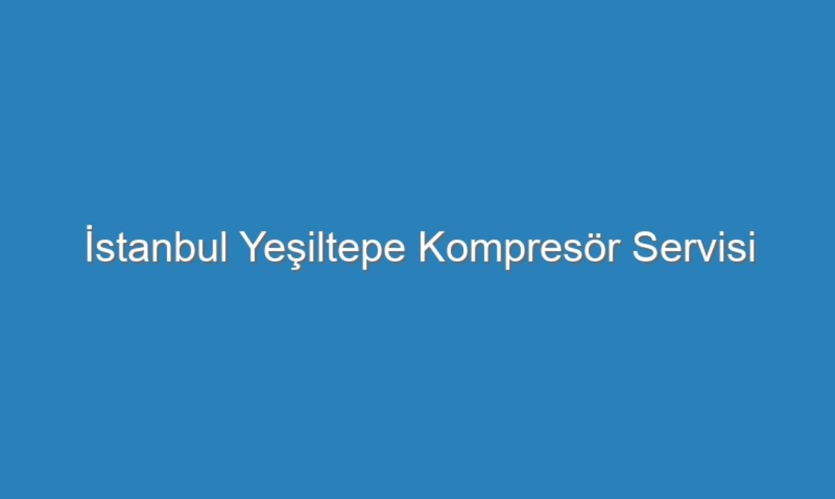 İstanbul Yeşiltepe Kompresör Servisi