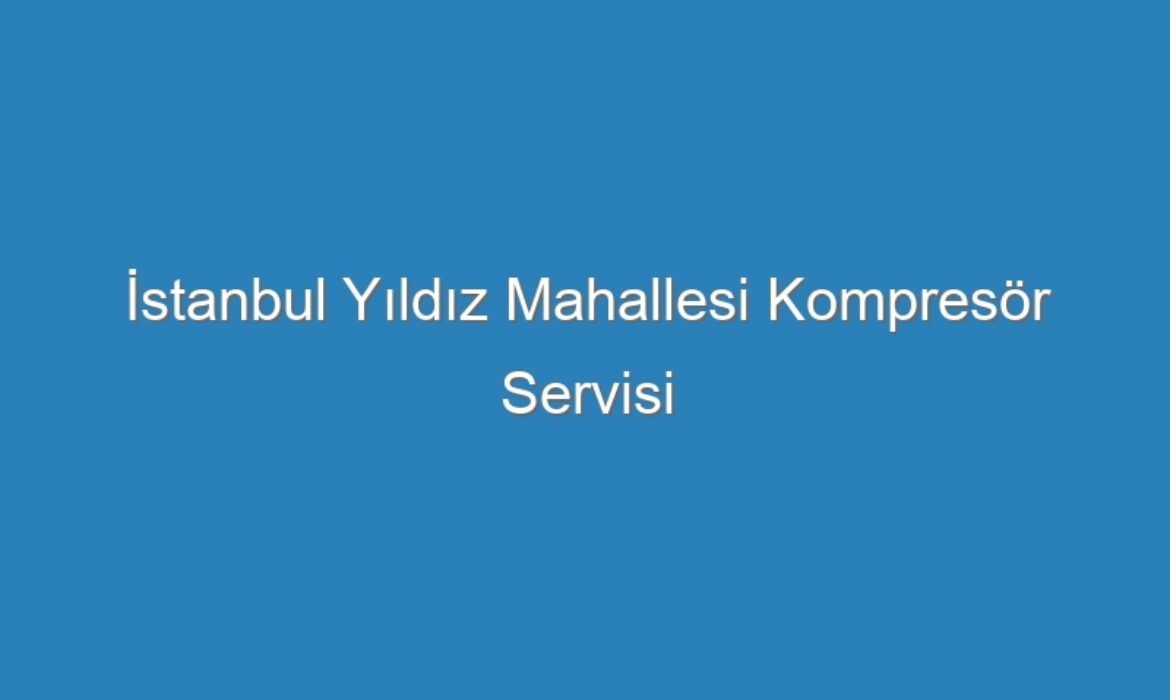 İstanbul Yıldız Mahallesi Kompresör Servisi