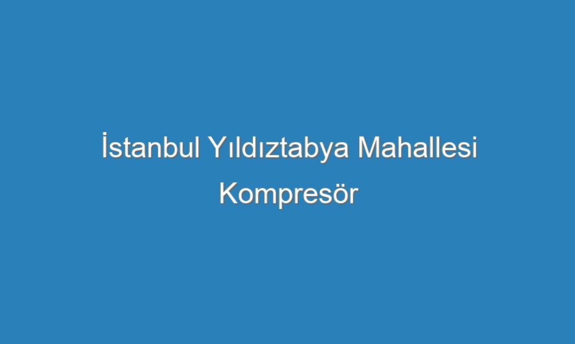 İstanbul Yıldıztabya Mahallesi Kompresör Servisi