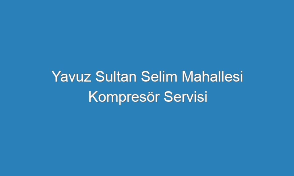 Yavuz Sultan Selim Mahallesi Kompresör Servisi